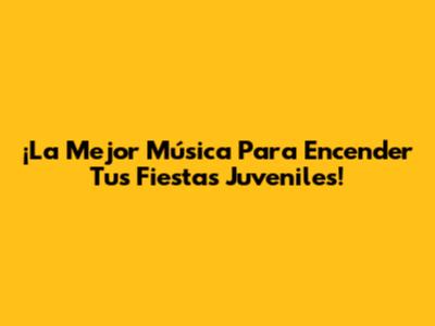¡La Mejor Música Para Encender Tus Fiestas Juveniles!