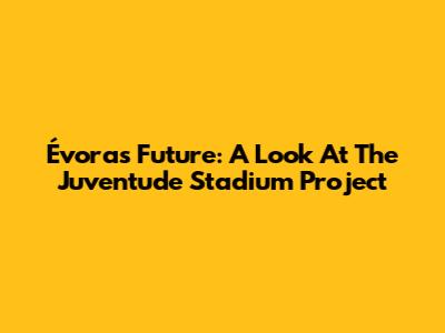 Évora's Future: A Look At The Juventude Stadium Project