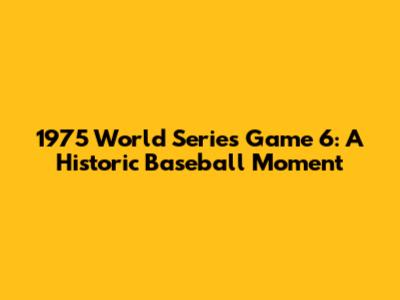 1975 World Series Game 6: A Historic Baseball Moment