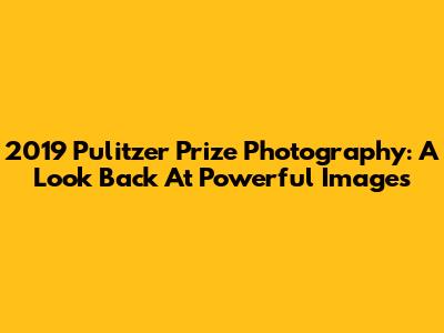 2019 Pulitzer Prize Photography: A Look Back At Powerful Images