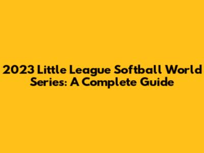 2023 Little League Softball World Series: A Complete Guide