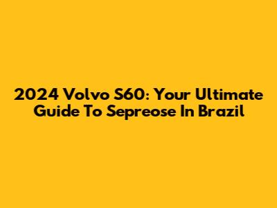 2024 Volvo S60: Your Ultimate Guide To Sepreose In Brazil