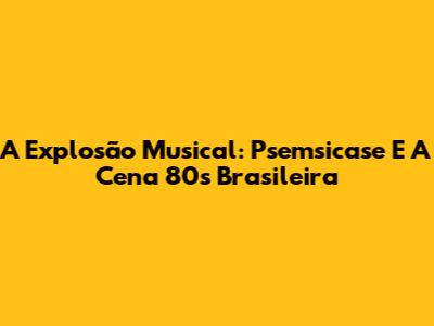 A Explosão Musical: Psemsicase E A Cena 80s Brasileira