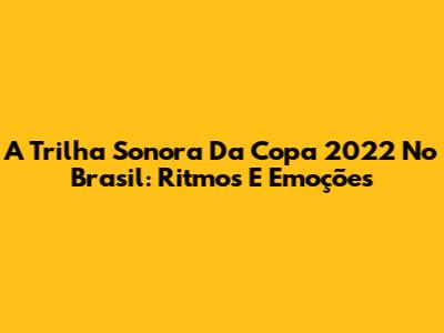 A Trilha Sonora Da Copa 2022 No Brasil: Ritmos E Emoções