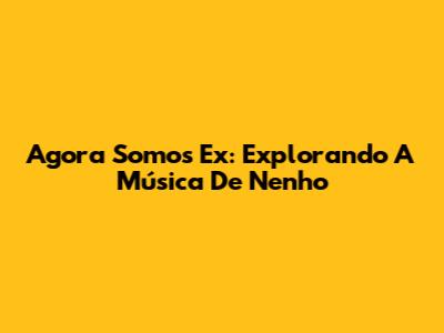 Agora Somos Ex: Explorando A Música De Nenho