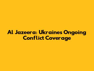 Al Jazeera: Ukraine's Ongoing Conflict Coverage