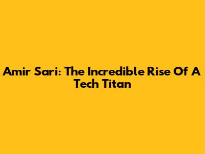 Amir Sari: The Incredible Rise Of A Tech Titan