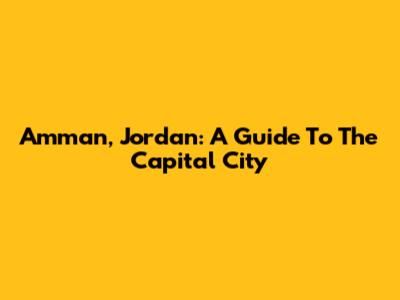 Amman, Jordan: A Guide To The Capital City