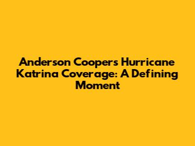 Anderson Cooper's Hurricane Katrina Coverage: A Defining Moment
