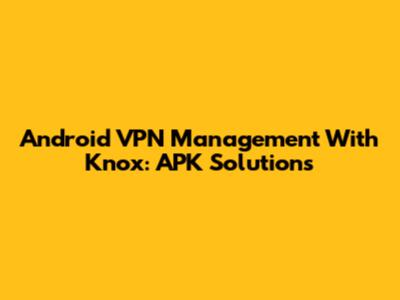 Android VPN Management With Knox: APK Solutions