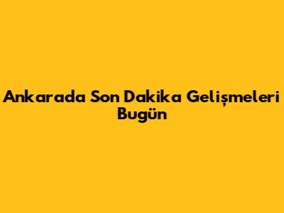 Ankara'da Son Dakika Gelişmeleri Bugün