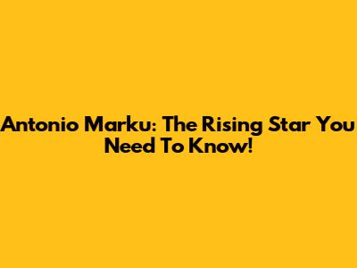 Antonio Marku: The Rising Star You Need To Know!