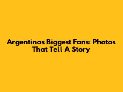Argentina's Biggest Fans: Photos That Tell A Story