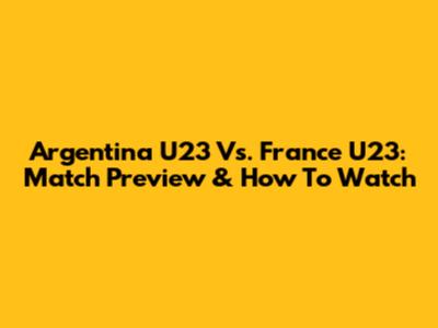Argentina U23 Vs. France U23: Match Preview & How To Watch