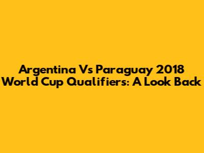 Argentina Vs Paraguay 2018 World Cup Qualifiers: A Look Back