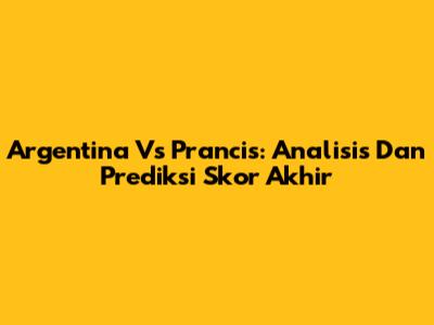 Argentina Vs Prancis: Analisis Dan Prediksi Skor Akhir