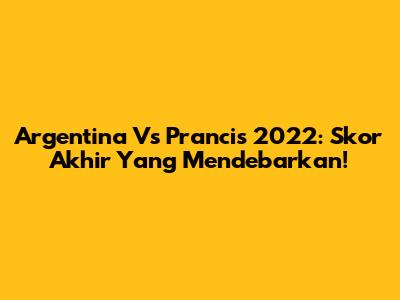 Argentina Vs Prancis 2022: Skor Akhir Yang Mendebarkan!
