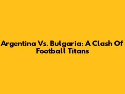 Argentina Vs. Bulgaria: A Clash Of Football Titans