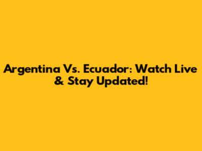 Argentina Vs. Ecuador: Watch Live & Stay Updated!