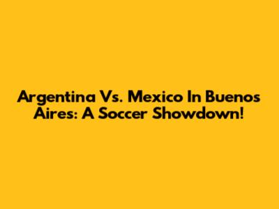 Argentina Vs. Mexico In Buenos Aires: A Soccer Showdown!
