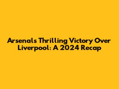 Arsenal's Thrilling Victory Over Liverpool: A 2024 Recap