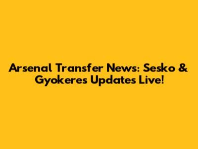 Arsenal Transfer News: Sesko & Gyokeres Updates Live!