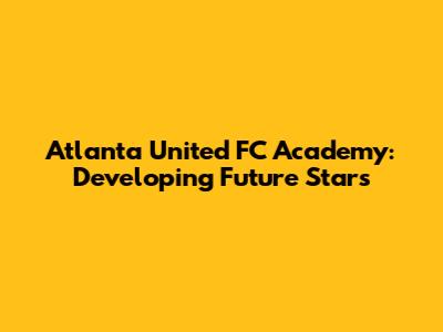 Atlanta United FC Academy: Developing Future Stars
