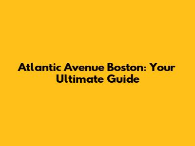 Atlantic Avenue Boston: Your Ultimate Guide
