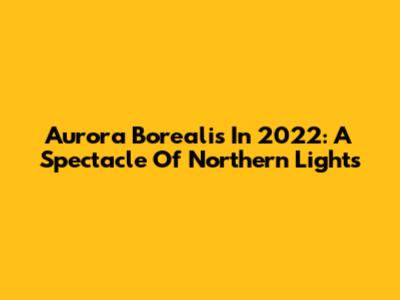 Aurora Borealis In 2022: A Spectacle Of Northern Lights