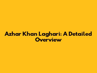Azhar Khan Laghari: A Detailed Overview