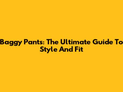 Baggy Pants: The Ultimate Guide To Style And Fit