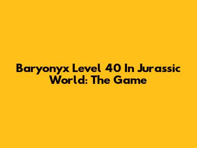 Baryonyx Level 40 In Jurassic World: The Game