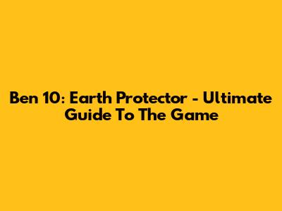 Ben 10: Earth Protector - Ultimate Guide To The Game