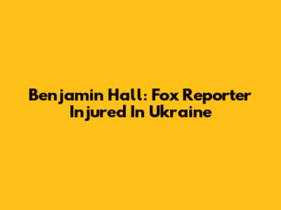 Benjamin Hall: Fox Reporter Injured In Ukraine