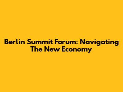 Berlin Summit Forum: Navigating The New Economy
