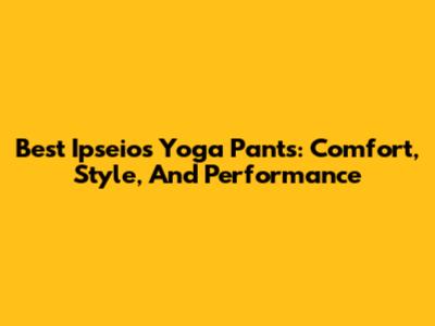 Best Ipseios Yoga Pants: Comfort, Style, And Performance