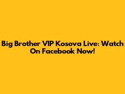 Big Brother VIP Kosova Live: Watch On Facebook Now!