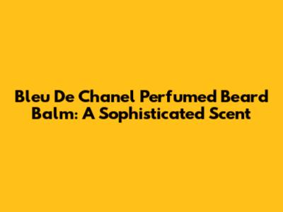 Bleu De Chanel Perfumed Beard Balm: A Sophisticated Scent
