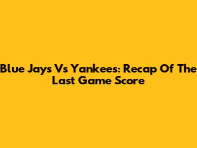 Blue Jays Vs Yankees: Recap Of The Last Game Score