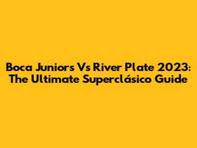 Boca Juniors Vs River Plate 2023: The Ultimate Superclásico Guide