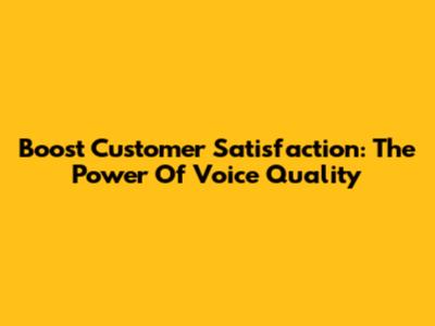Boost Customer Satisfaction: The Power Of Voice Quality