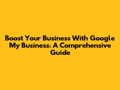 Boost Your Business With Google My Business: A Comprehensive Guide