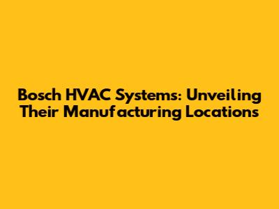Bosch HVAC Systems: Unveiling Their Manufacturing Locations