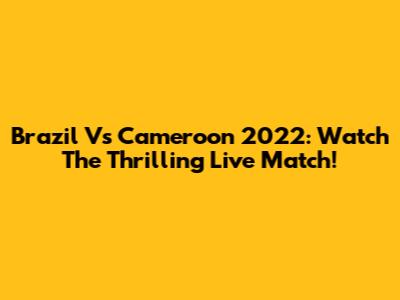 Brazil Vs Cameroon 2022: Watch The Thrilling Live Match!