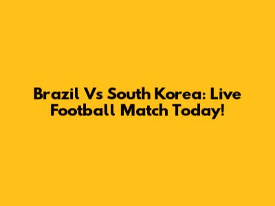 Brazil Vs South Korea: Live Football Match Today!