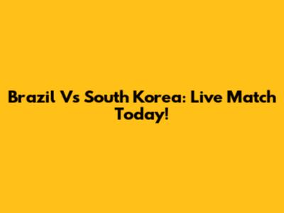 Brazil Vs South Korea: Live Match Today!