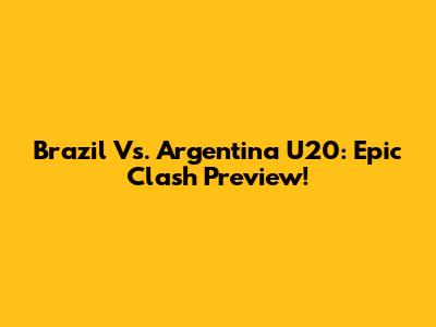 Brazil Vs. Argentina U20: Epic Clash Preview!
