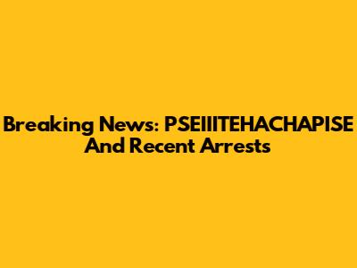 Breaking News: PSEIIITEHACHAPISE And Recent Arrests