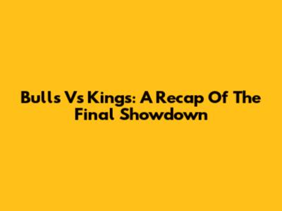 Bulls Vs Kings: A Recap Of The Final Showdown