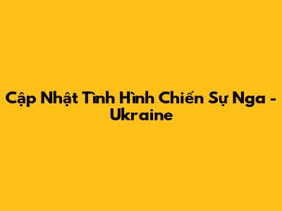 Cập Nhật Tình Hình Chiến Sự Nga - Ukraine